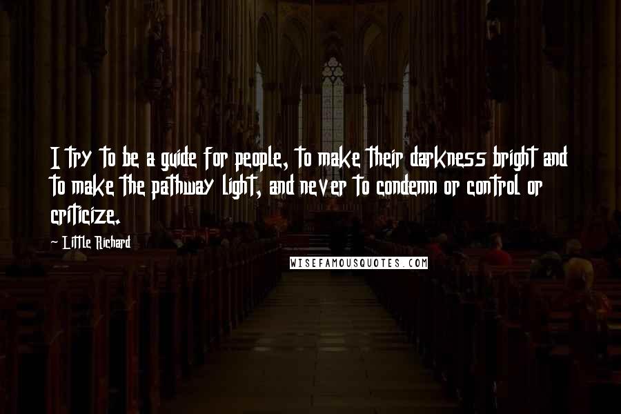 Little Richard Quotes: I try to be a guide for people, to make their darkness bright and to make the pathway light, and never to condemn or control or criticize.