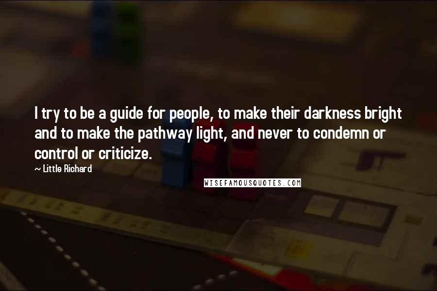 Little Richard Quotes: I try to be a guide for people, to make their darkness bright and to make the pathway light, and never to condemn or control or criticize.