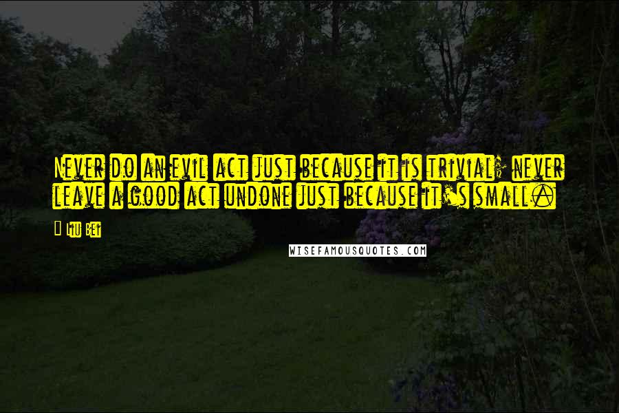 Liu Bei Quotes: Never do an evil act just because it is trivial; never leave a good act undone just because it's small.