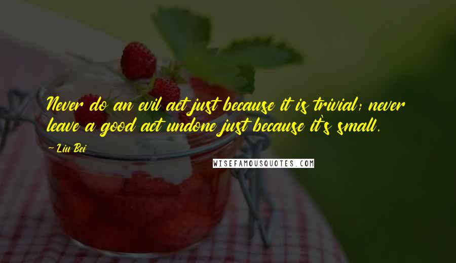 Liu Bei Quotes: Never do an evil act just because it is trivial; never leave a good act undone just because it's small.