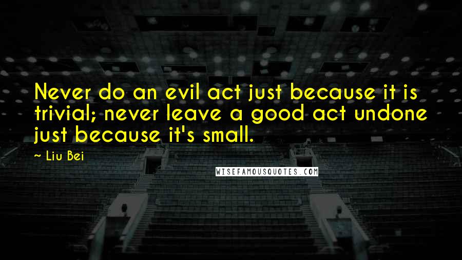 Liu Bei Quotes: Never do an evil act just because it is trivial; never leave a good act undone just because it's small.