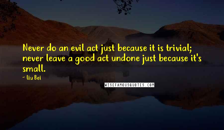 Liu Bei Quotes: Never do an evil act just because it is trivial; never leave a good act undone just because it's small.