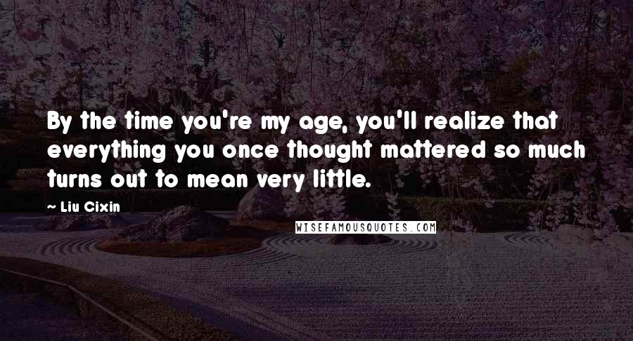 Liu Cixin Quotes: By the time you're my age, you'll realize that everything you once thought mattered so much turns out to mean very little.