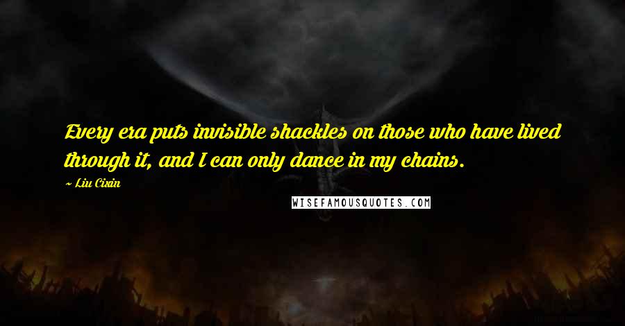 Liu Cixin Quotes: Every era puts invisible shackles on those who have lived through it, and I can only dance in my chains.