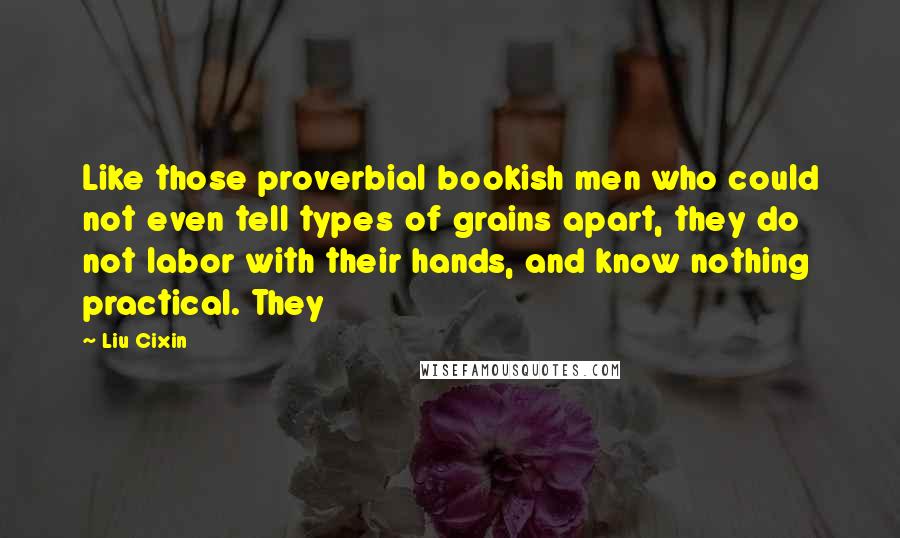 Liu Cixin Quotes: Like those proverbial bookish men who could not even tell types of grains apart, they do not labor with their hands, and know nothing practical. They