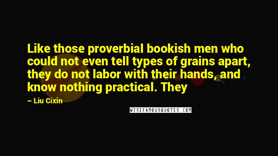Liu Cixin Quotes: Like those proverbial bookish men who could not even tell types of grains apart, they do not labor with their hands, and know nothing practical. They