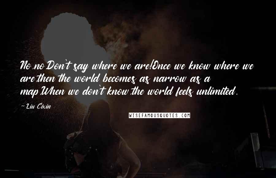 Liu Cixin Quotes: No,no.Don't say where we are!Once we know where we are,then the world becomes as narrow as a map.When we don't know,the world feels unlimited.