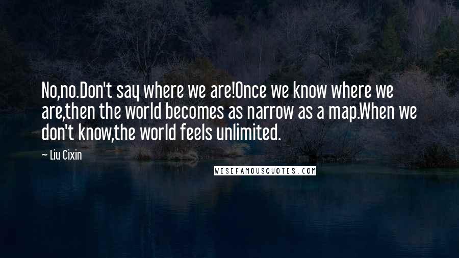 Liu Cixin Quotes: No,no.Don't say where we are!Once we know where we are,then the world becomes as narrow as a map.When we don't know,the world feels unlimited.