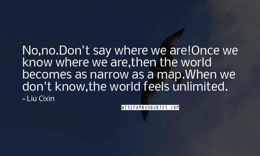 Liu Cixin Quotes: No,no.Don't say where we are!Once we know where we are,then the world becomes as narrow as a map.When we don't know,the world feels unlimited.