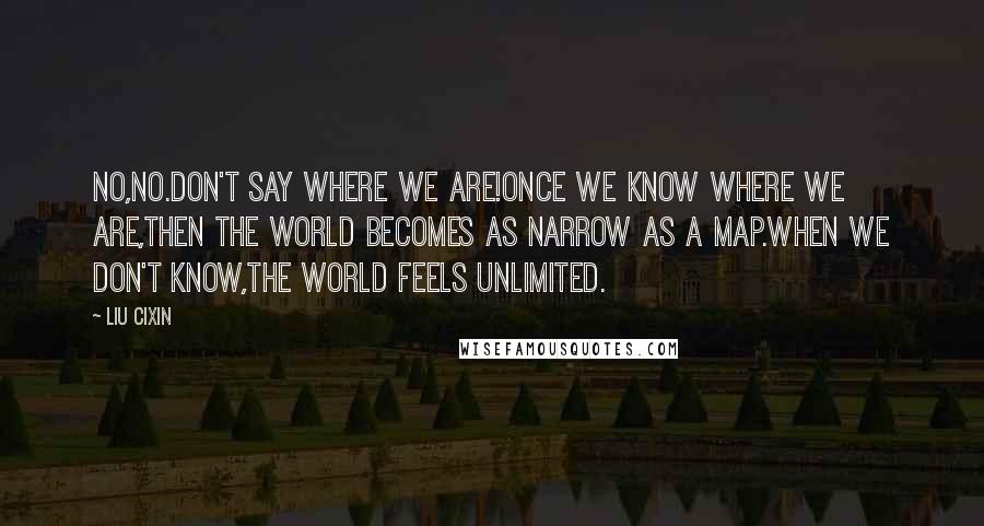 Liu Cixin Quotes: No,no.Don't say where we are!Once we know where we are,then the world becomes as narrow as a map.When we don't know,the world feels unlimited.