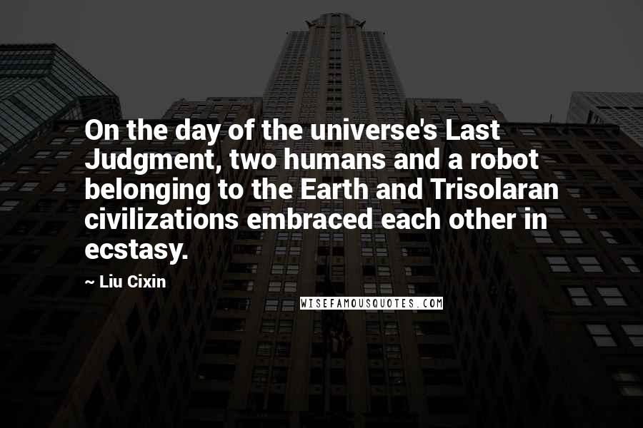 Liu Cixin Quotes: On the day of the universe's Last Judgment, two humans and a robot belonging to the Earth and Trisolaran civilizations embraced each other in ecstasy.