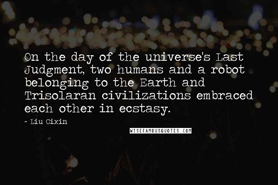 Liu Cixin Quotes: On the day of the universe's Last Judgment, two humans and a robot belonging to the Earth and Trisolaran civilizations embraced each other in ecstasy.