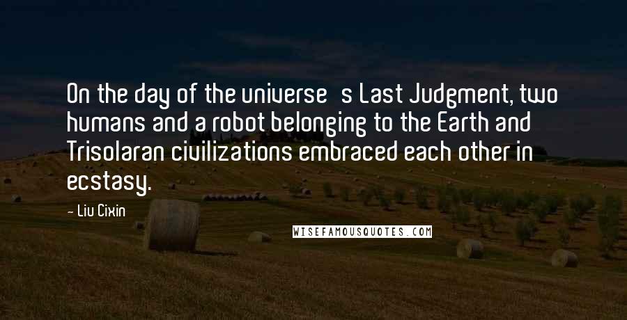 Liu Cixin Quotes: On the day of the universe's Last Judgment, two humans and a robot belonging to the Earth and Trisolaran civilizations embraced each other in ecstasy.