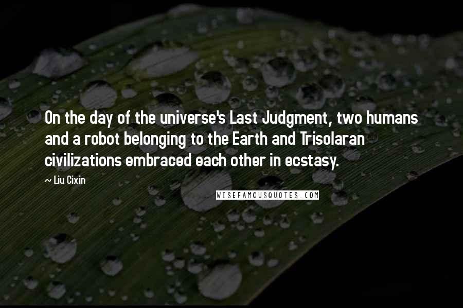 Liu Cixin Quotes: On the day of the universe's Last Judgment, two humans and a robot belonging to the Earth and Trisolaran civilizations embraced each other in ecstasy.