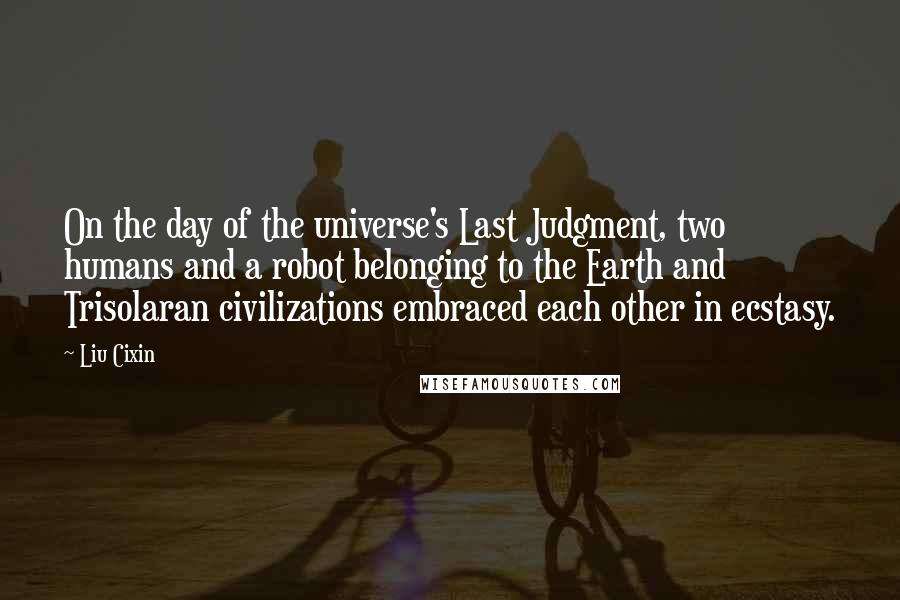 Liu Cixin Quotes: On the day of the universe's Last Judgment, two humans and a robot belonging to the Earth and Trisolaran civilizations embraced each other in ecstasy.