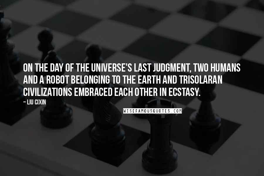 Liu Cixin Quotes: On the day of the universe's Last Judgment, two humans and a robot belonging to the Earth and Trisolaran civilizations embraced each other in ecstasy.