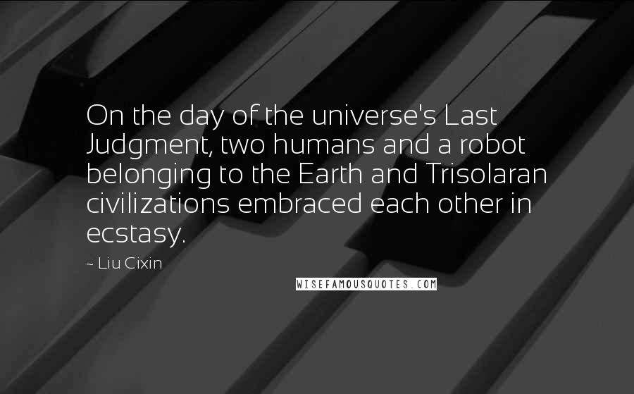 Liu Cixin Quotes: On the day of the universe's Last Judgment, two humans and a robot belonging to the Earth and Trisolaran civilizations embraced each other in ecstasy.