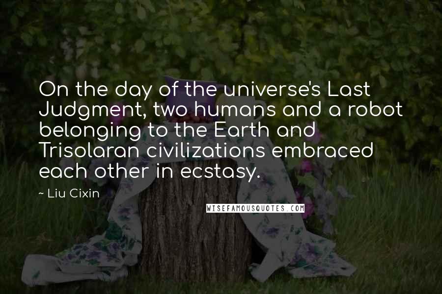 Liu Cixin Quotes: On the day of the universe's Last Judgment, two humans and a robot belonging to the Earth and Trisolaran civilizations embraced each other in ecstasy.