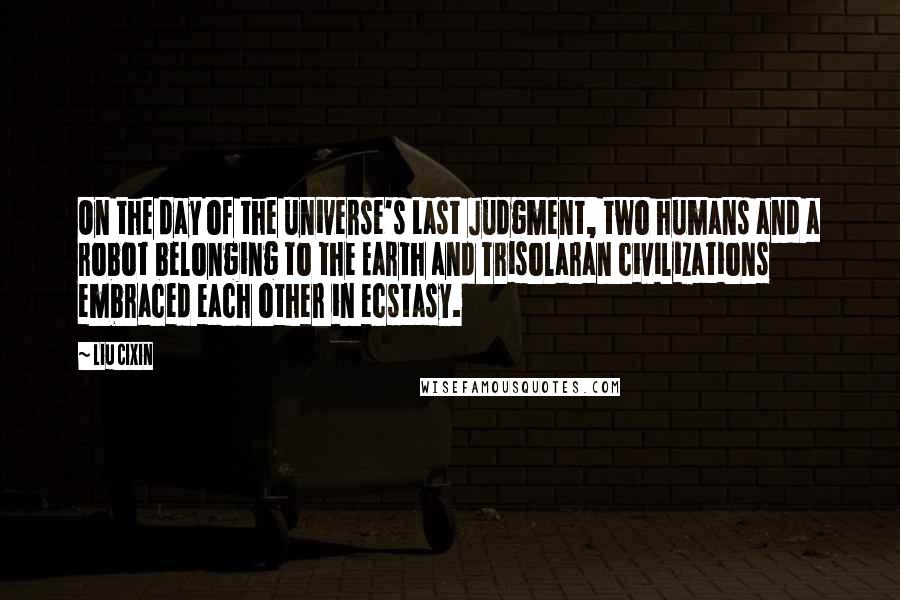 Liu Cixin Quotes: On the day of the universe's Last Judgment, two humans and a robot belonging to the Earth and Trisolaran civilizations embraced each other in ecstasy.