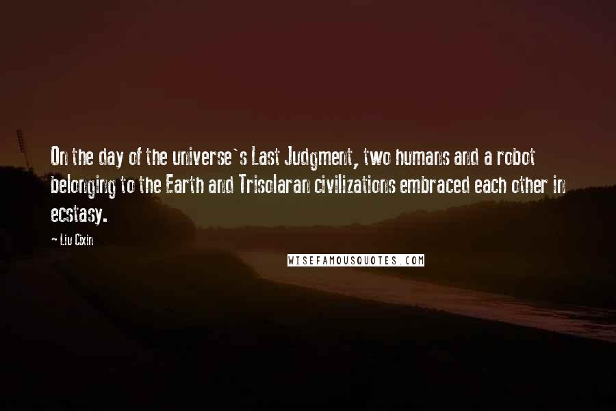 Liu Cixin Quotes: On the day of the universe's Last Judgment, two humans and a robot belonging to the Earth and Trisolaran civilizations embraced each other in ecstasy.