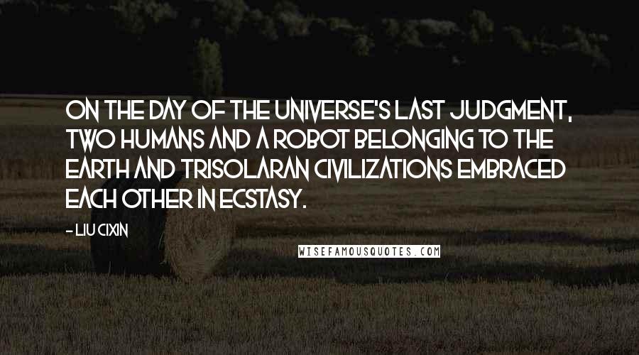 Liu Cixin Quotes: On the day of the universe's Last Judgment, two humans and a robot belonging to the Earth and Trisolaran civilizations embraced each other in ecstasy.