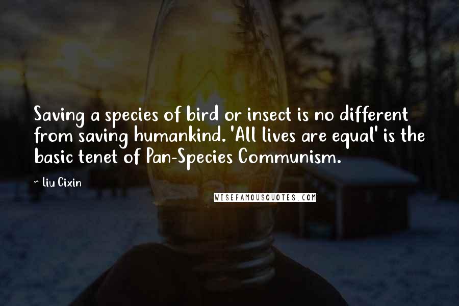 Liu Cixin Quotes: Saving a species of bird or insect is no different from saving humankind. 'All lives are equal' is the basic tenet of Pan-Species Communism.