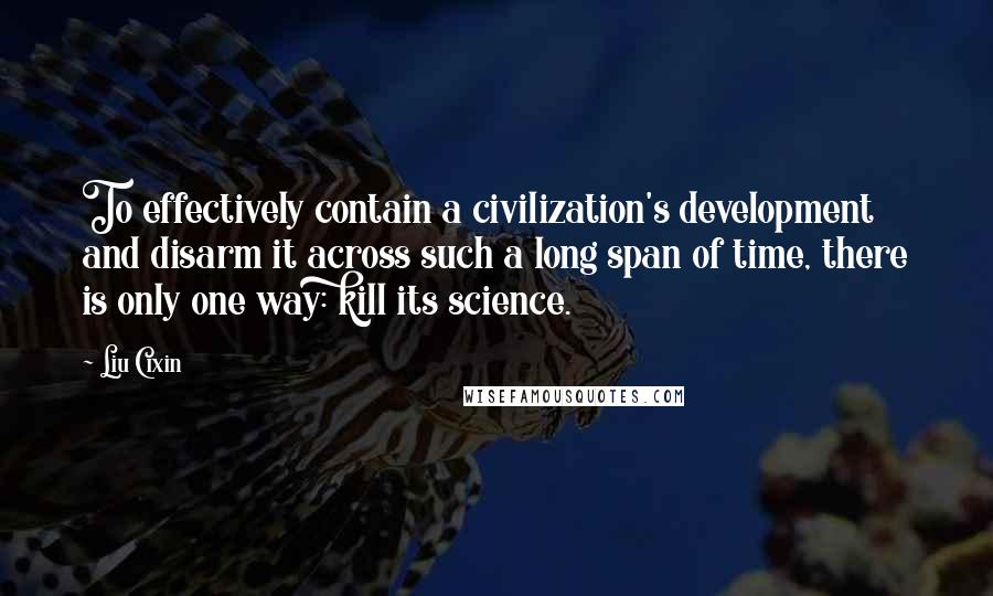 Liu Cixin Quotes: To effectively contain a civilization's development and disarm it across such a long span of time, there is only one way: kill its science.