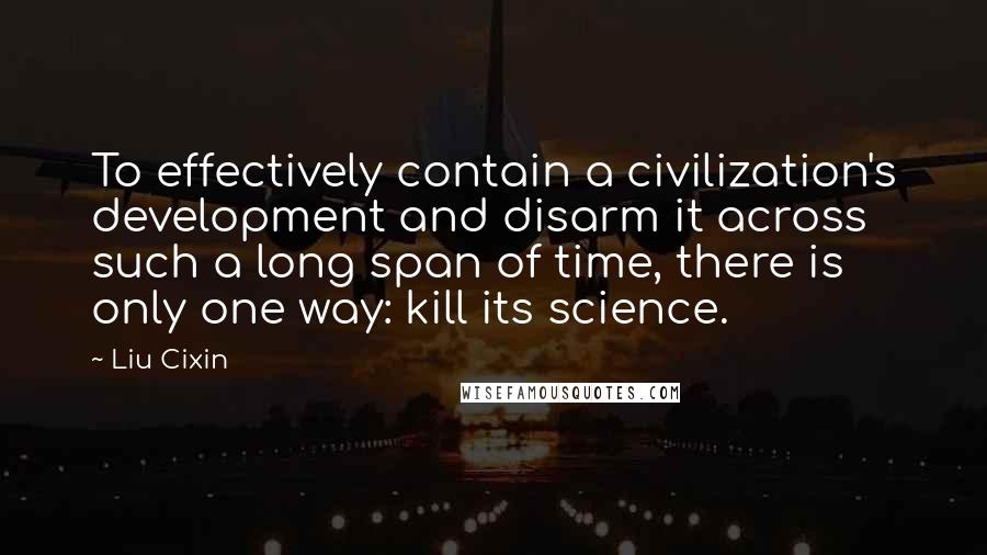 Liu Cixin Quotes: To effectively contain a civilization's development and disarm it across such a long span of time, there is only one way: kill its science.