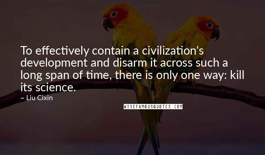 Liu Cixin Quotes: To effectively contain a civilization's development and disarm it across such a long span of time, there is only one way: kill its science.