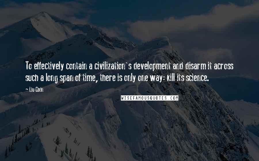 Liu Cixin Quotes: To effectively contain a civilization's development and disarm it across such a long span of time, there is only one way: kill its science.