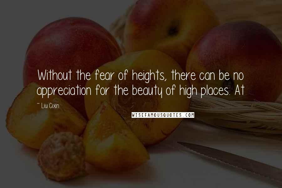 Liu Cixin Quotes: Without the fear of heights, there can be no appreciation for the beauty of high places. At