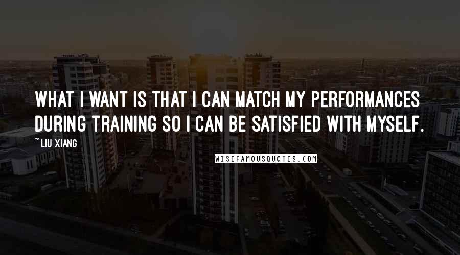 Liu Xiang Quotes: What I want is that I can match my performances during training so I can be satisfied with myself.