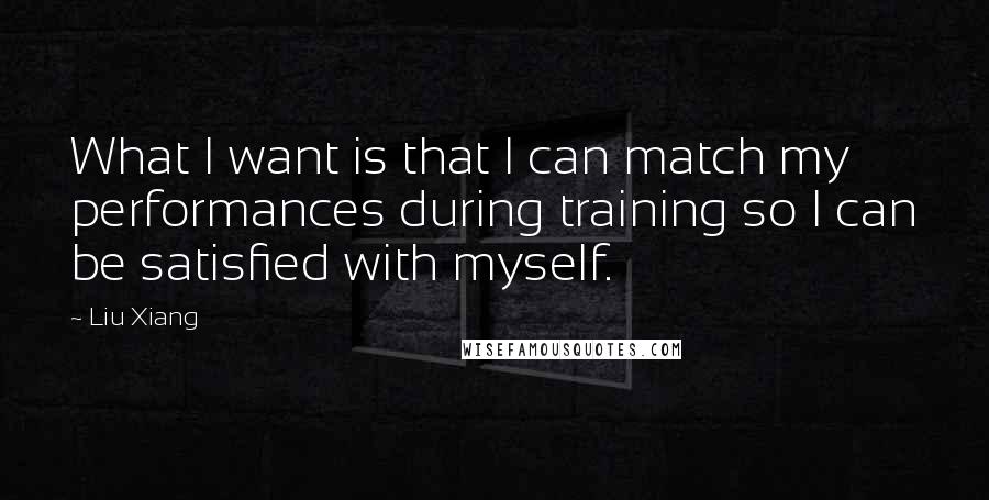 Liu Xiang Quotes: What I want is that I can match my performances during training so I can be satisfied with myself.