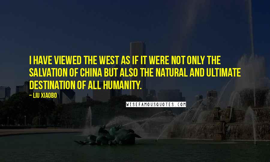 Liu Xiaobo Quotes: I have viewed the West as if it were not only the salvation of China but also the natural and ultimate destination of all humanity.