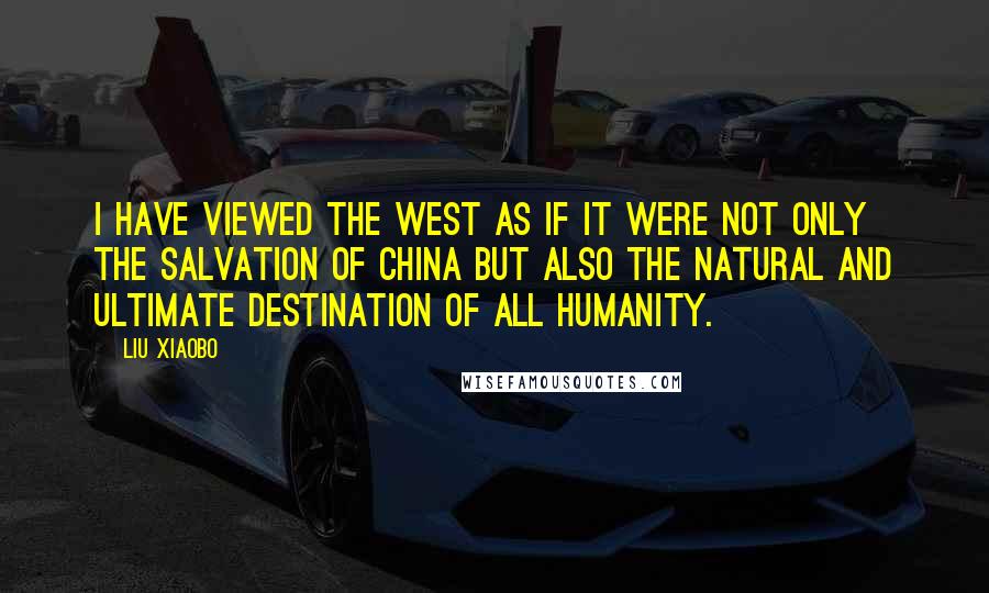 Liu Xiaobo Quotes: I have viewed the West as if it were not only the salvation of China but also the natural and ultimate destination of all humanity.