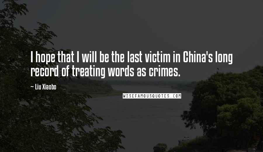 Liu Xiaobo Quotes: I hope that I will be the last victim in China's long record of treating words as crimes.