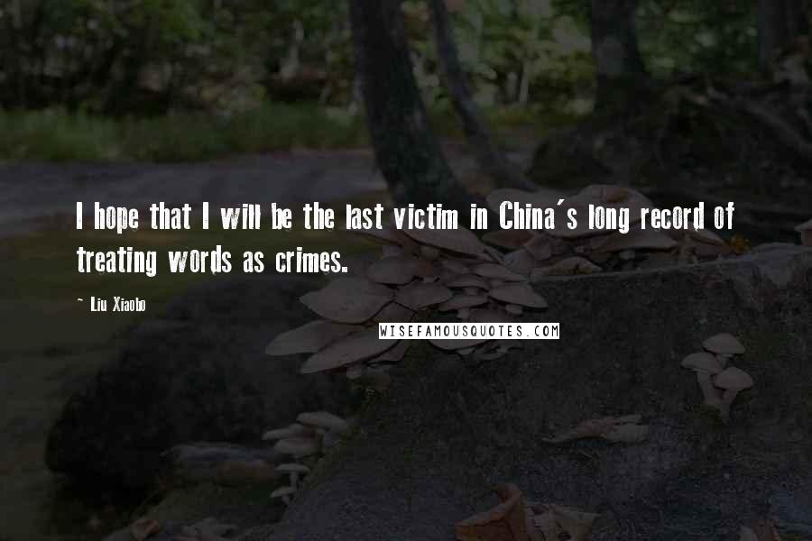 Liu Xiaobo Quotes: I hope that I will be the last victim in China's long record of treating words as crimes.