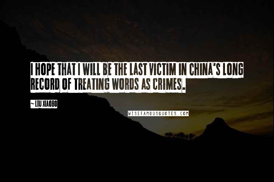 Liu Xiaobo Quotes: I hope that I will be the last victim in China's long record of treating words as crimes.