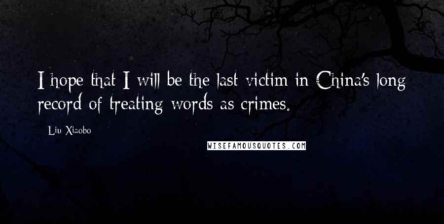 Liu Xiaobo Quotes: I hope that I will be the last victim in China's long record of treating words as crimes.