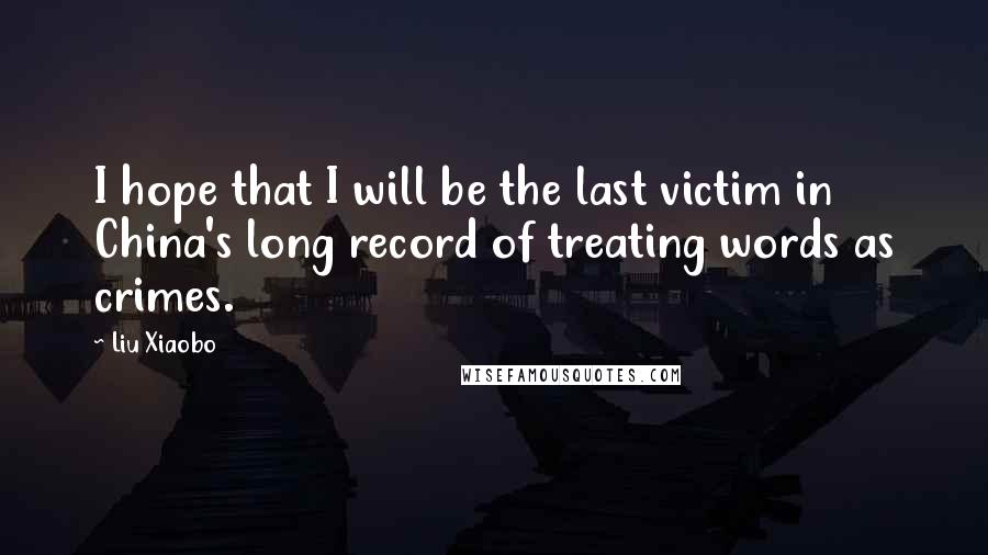 Liu Xiaobo Quotes: I hope that I will be the last victim in China's long record of treating words as crimes.