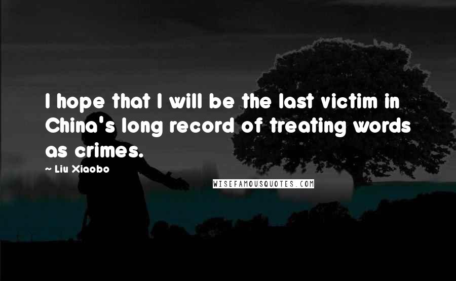 Liu Xiaobo Quotes: I hope that I will be the last victim in China's long record of treating words as crimes.