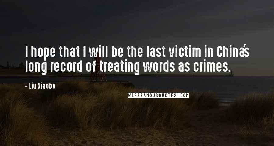 Liu Xiaobo Quotes: I hope that I will be the last victim in China's long record of treating words as crimes.