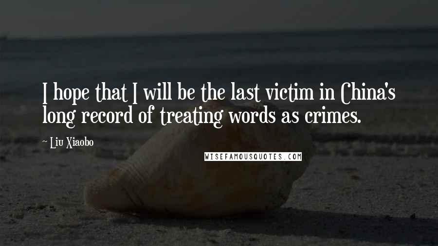 Liu Xiaobo Quotes: I hope that I will be the last victim in China's long record of treating words as crimes.