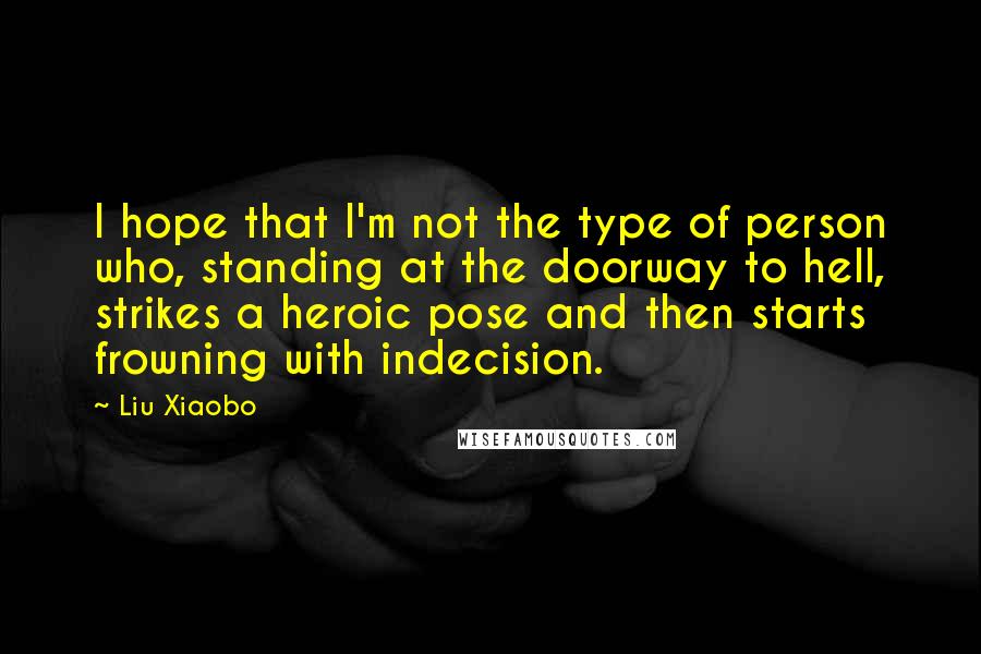 Liu Xiaobo Quotes: I hope that I'm not the type of person who, standing at the doorway to hell, strikes a heroic pose and then starts frowning with indecision.