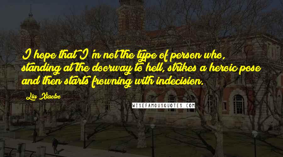 Liu Xiaobo Quotes: I hope that I'm not the type of person who, standing at the doorway to hell, strikes a heroic pose and then starts frowning with indecision.