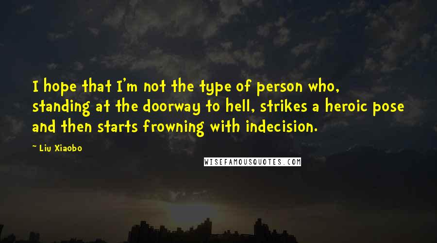 Liu Xiaobo Quotes: I hope that I'm not the type of person who, standing at the doorway to hell, strikes a heroic pose and then starts frowning with indecision.
