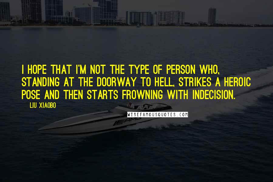 Liu Xiaobo Quotes: I hope that I'm not the type of person who, standing at the doorway to hell, strikes a heroic pose and then starts frowning with indecision.