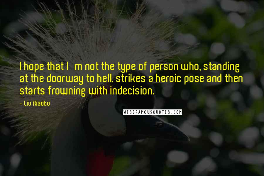 Liu Xiaobo Quotes: I hope that I'm not the type of person who, standing at the doorway to hell, strikes a heroic pose and then starts frowning with indecision.