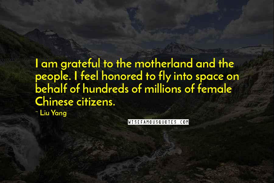 Liu Yang Quotes: I am grateful to the motherland and the people. I feel honored to fly into space on behalf of hundreds of millions of female Chinese citizens.