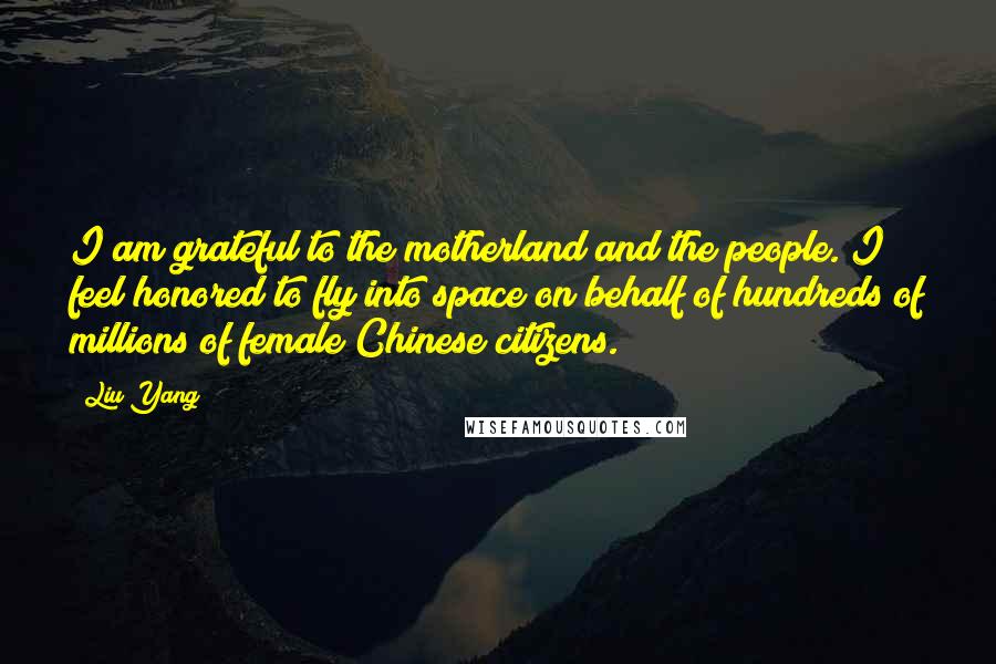 Liu Yang Quotes: I am grateful to the motherland and the people. I feel honored to fly into space on behalf of hundreds of millions of female Chinese citizens.